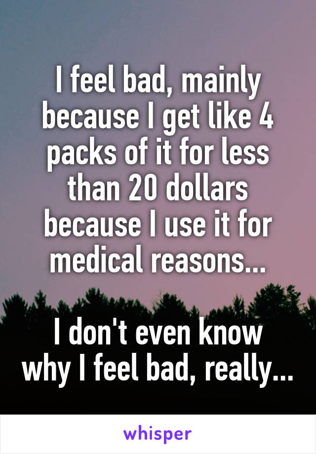 I feel bad, mainly because I get like 4 packs of it for less than 20 dollars because I use it for medical reasons...

I don't even know why I feel bad, really...