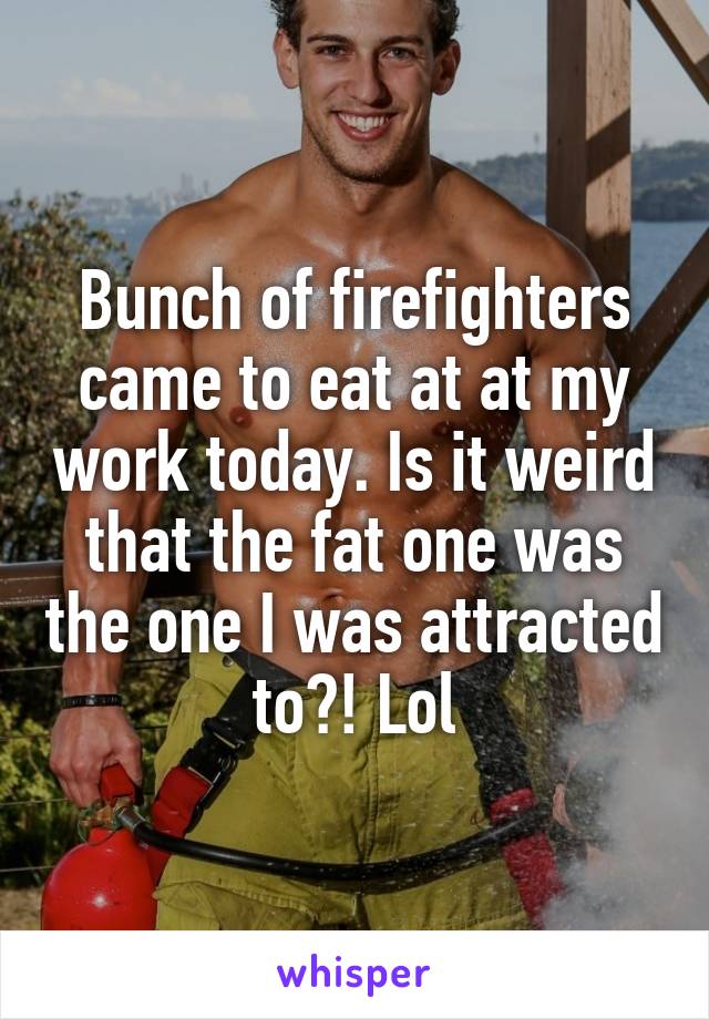 Bunch of firefighters came to eat at at my work today. Is it weird that the fat one was the one I was attracted to?! Lol