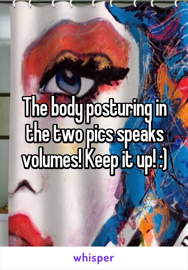 The body posturing in the two pics speaks volumes! Keep it up! :)