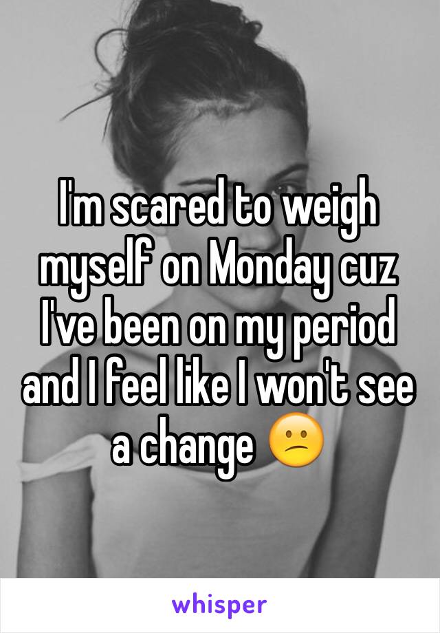 I'm scared to weigh myself on Monday cuz I've been on my period and I feel like I won't see a change 😕