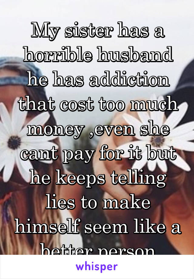 My sister has a horrible husband he has addiction that cost too much money ,even she cant pay for it but he keeps telling lies to make himself seem like a better person