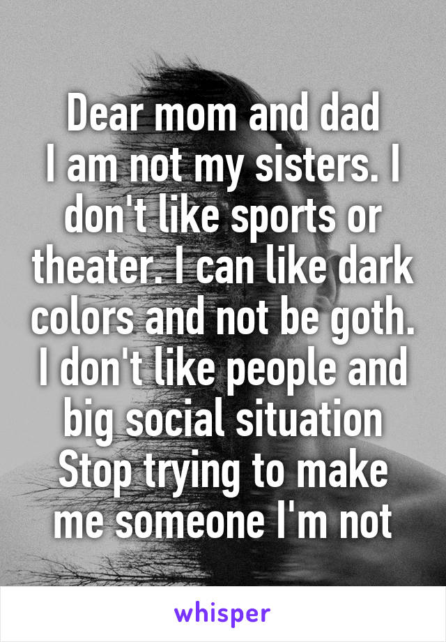 Dear mom and dad
I am not my sisters. I don't like sports or theater. I can like dark colors and not be goth. I don't like people and big social situation
Stop trying to make me someone I'm not