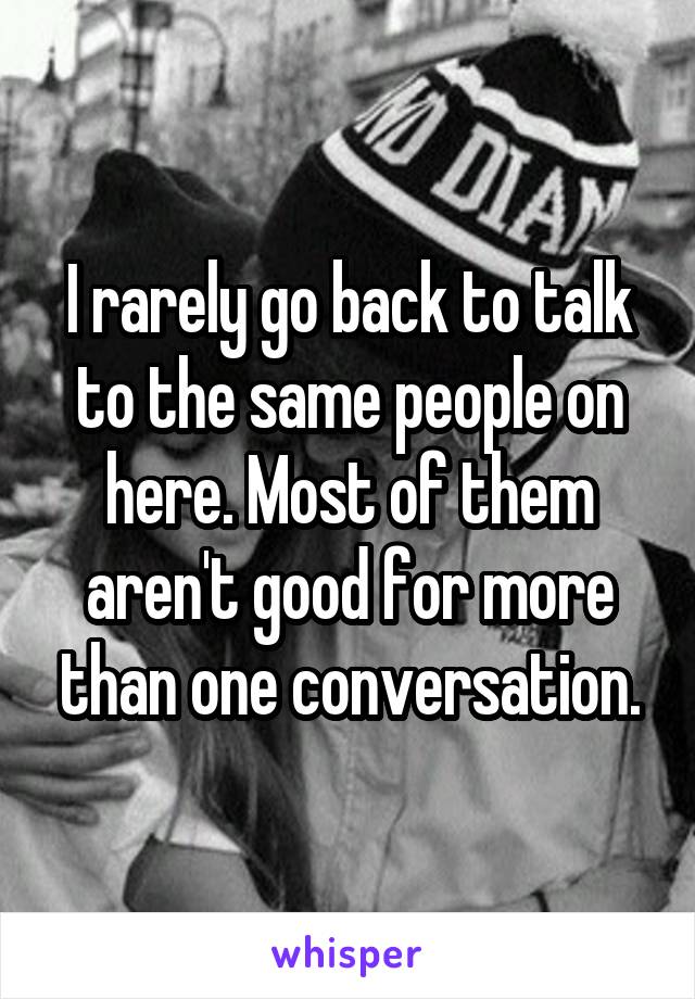 I rarely go back to talk to the same people on here. Most of them aren't good for more than one conversation.