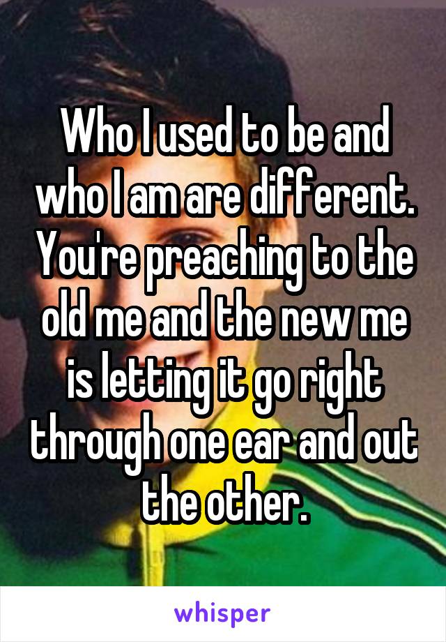 Who I used to be and who I am are different. You're preaching to the old me and the new me is letting it go right through one ear and out the other.