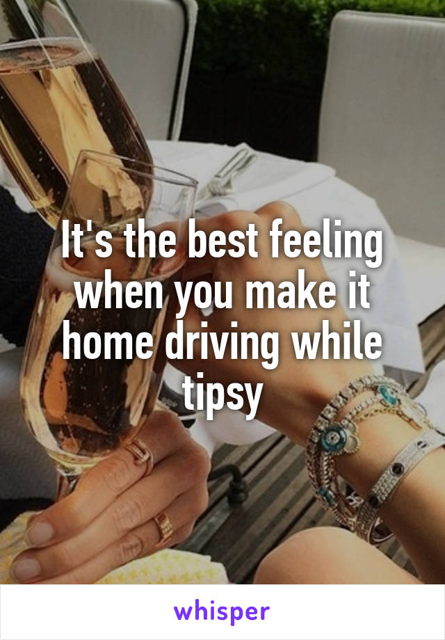 It's the best feeling when you make it home driving while tipsy