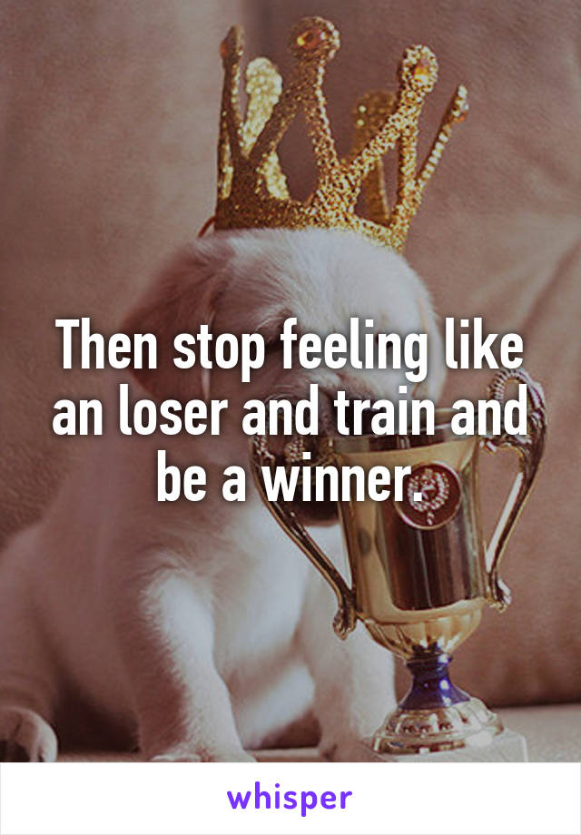 Then stop feeling like an loser and train and be a winner.