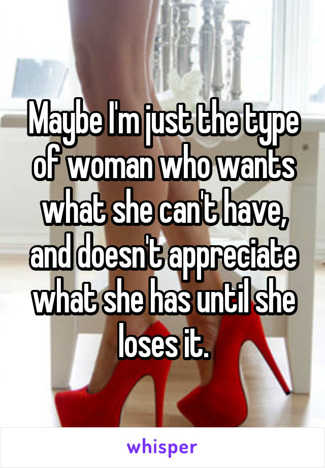 Maybe I'm just the type of woman who wants what she can't have, and doesn't appreciate what she has until she loses it.