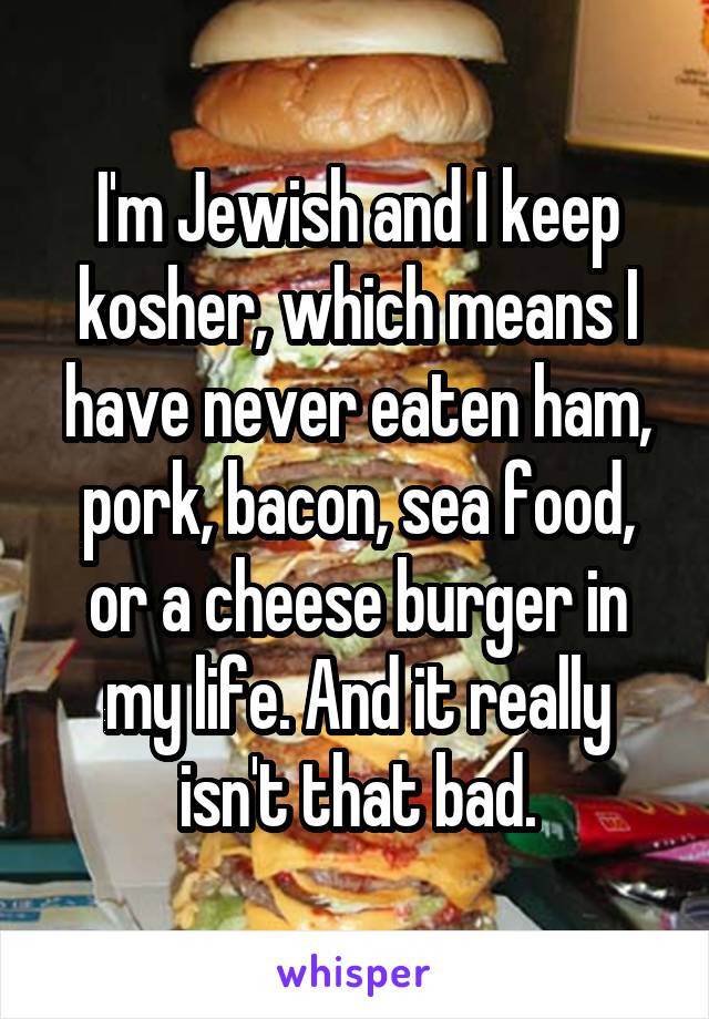 I'm Jewish and I keep kosher, which means I have never eaten ham, pork, bacon, sea food, or a cheese burger in my life. And it really isn't that bad.