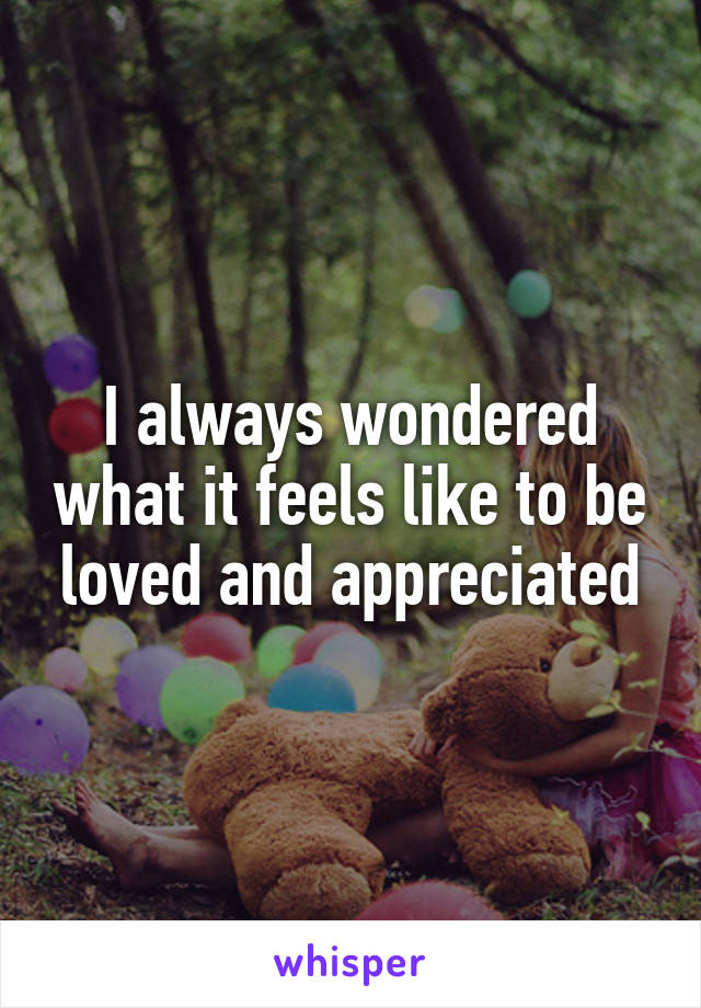 I always wondered what it feels like to be loved and appreciated