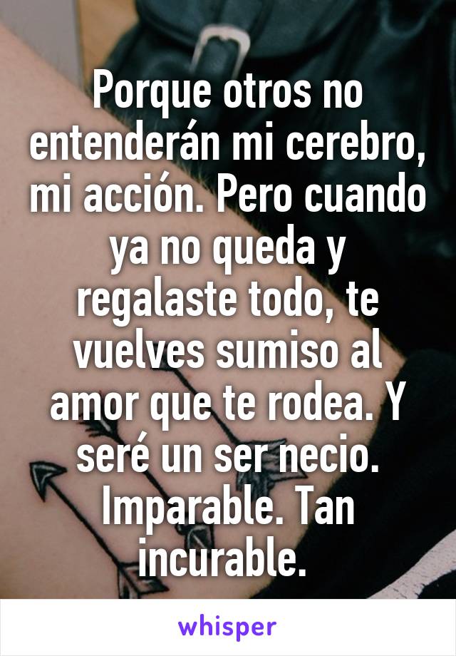 Porque otros no entenderán mi cerebro, mi acción. Pero cuando ya no queda y regalaste todo, te vuelves sumiso al amor que te rodea. Y seré un ser necio. Imparable. Tan incurable. 