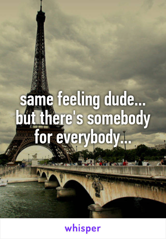 same feeling dude...
but there's somebody
for everybody...