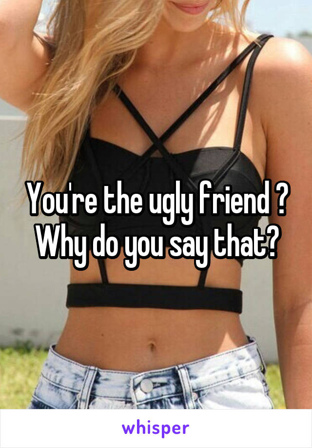 You're the ugly friend ?
Why do you say that?