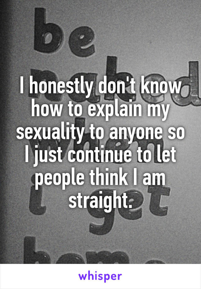 I honestly don't know how to explain my sexuality to anyone so I just continue to let people think I am straight.