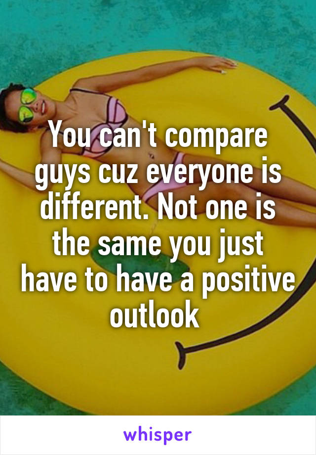 You can't compare guys cuz everyone is different. Not one is the same you just have to have a positive outlook 