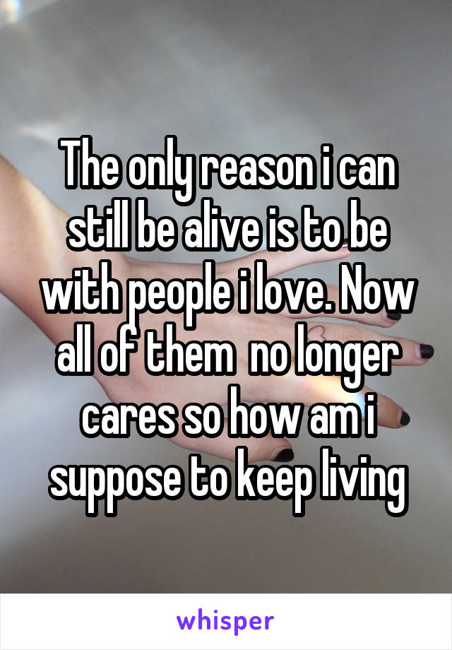 The only reason i can still be alive is to be with people i love. Now all of them  no longer cares so how am i suppose to keep living