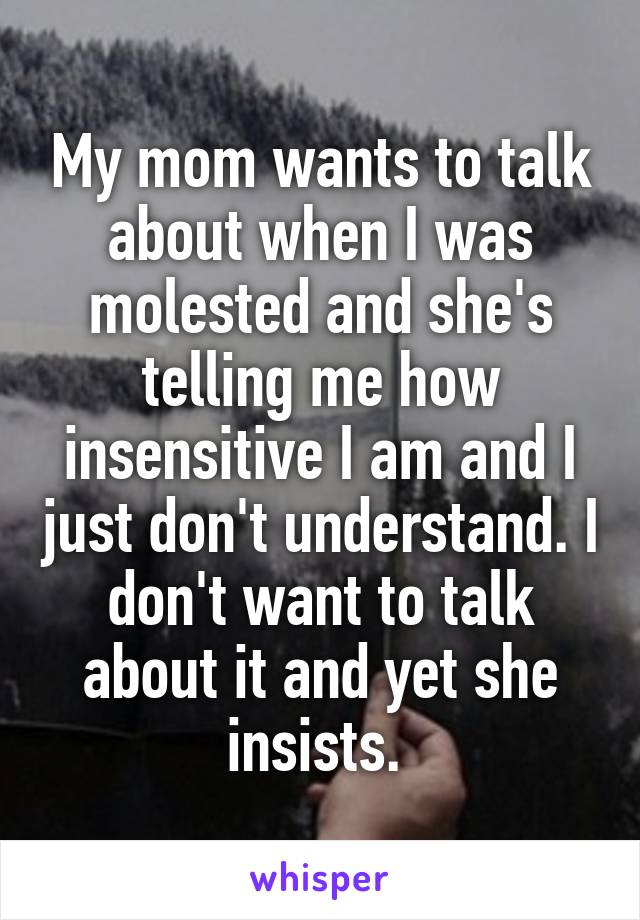 My mom wants to talk about when I was molested and she's telling me how insensitive I am and I just don't understand. I don't want to talk about it and yet she insists. 