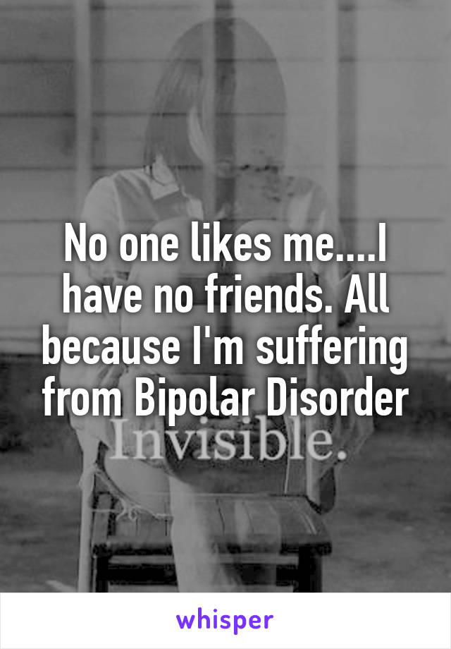 No one likes me....I have no friends. All because I'm suffering from Bipolar Disorder