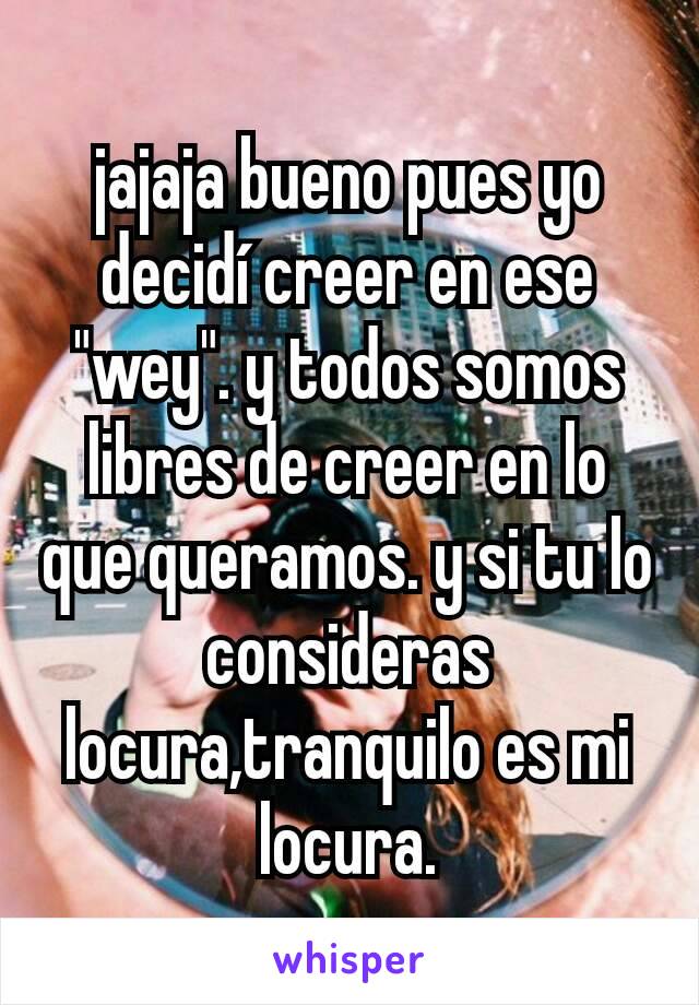 jajaja bueno pues yo decidí creer en ese "wey". y todos somos libres de creer en lo que queramos. y si tu lo consideras locura,tranquilo es mi locura.