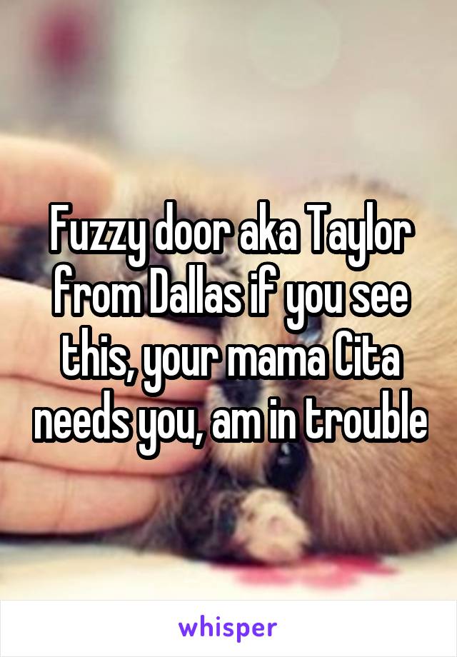 Fuzzy door aka Taylor from Dallas if you see this, your mama Cita needs you, am in trouble