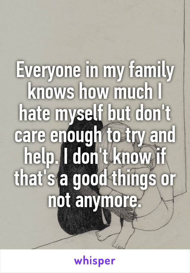 Everyone in my family knows how much I hate myself but don't care enough to try and help. I don't know if that's a good things or not anymore.