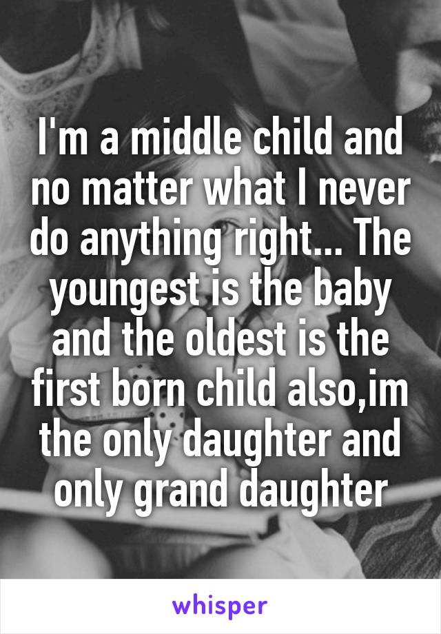 I'm a middle child and no matter what I never do anything right... The youngest is the baby and the oldest is the first born child also,im the only daughter and only grand daughter