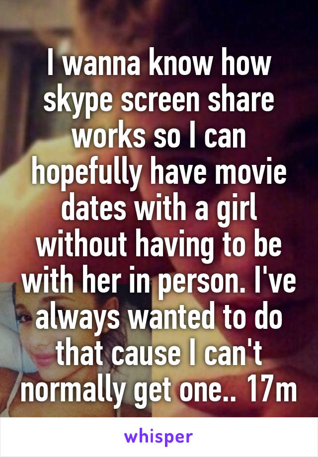 I wanna know how skype screen share works so I can hopefully have movie dates with a girl without having to be with her in person. I've always wanted to do that cause I can't normally get one.. 17m