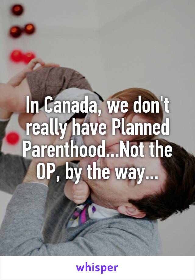 In Canada, we don't really have Planned Parenthood...Not the OP, by the way...