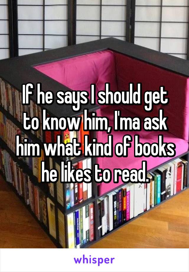 If he says I should get to know him, I'ma ask him what kind of books he likes to read.