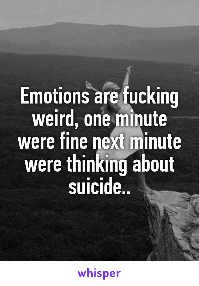 Emotions are fucking weird, one minute were fine next minute were thinking about suicide..