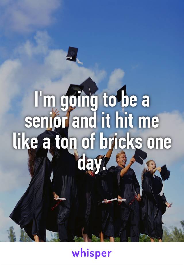 I'm going to be a senior and it hit me like a ton of bricks one day.