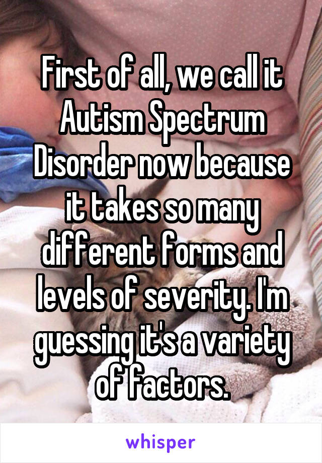 First of all, we call it Autism Spectrum Disorder now because it takes so many different forms and levels of severity. I'm guessing it's a variety of factors.