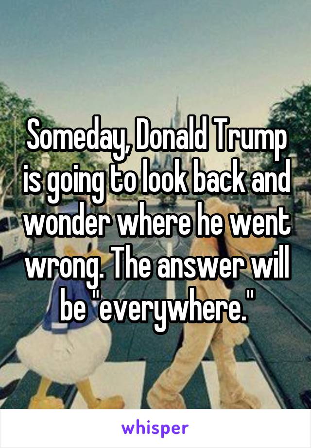 Someday, Donald Trump is going to look back and wonder where he went wrong. The answer will be "everywhere."