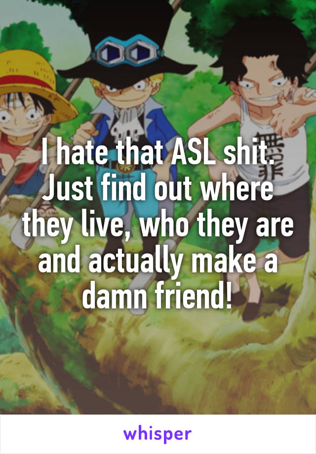 I hate that ASL shit. Just find out where they live, who they are and actually make a damn friend!