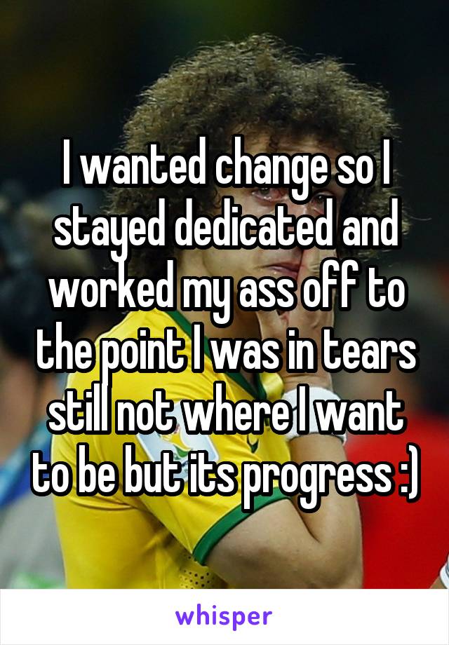 I wanted change so I stayed dedicated and worked my ass off to the point I was in tears still not where I want to be but its progress :)