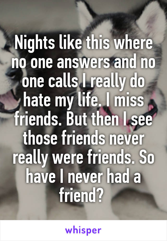 Nights like this where no one answers and no one calls I really do hate my life. I miss friends. But then I see those friends never really were friends. So have I never had a friend? 