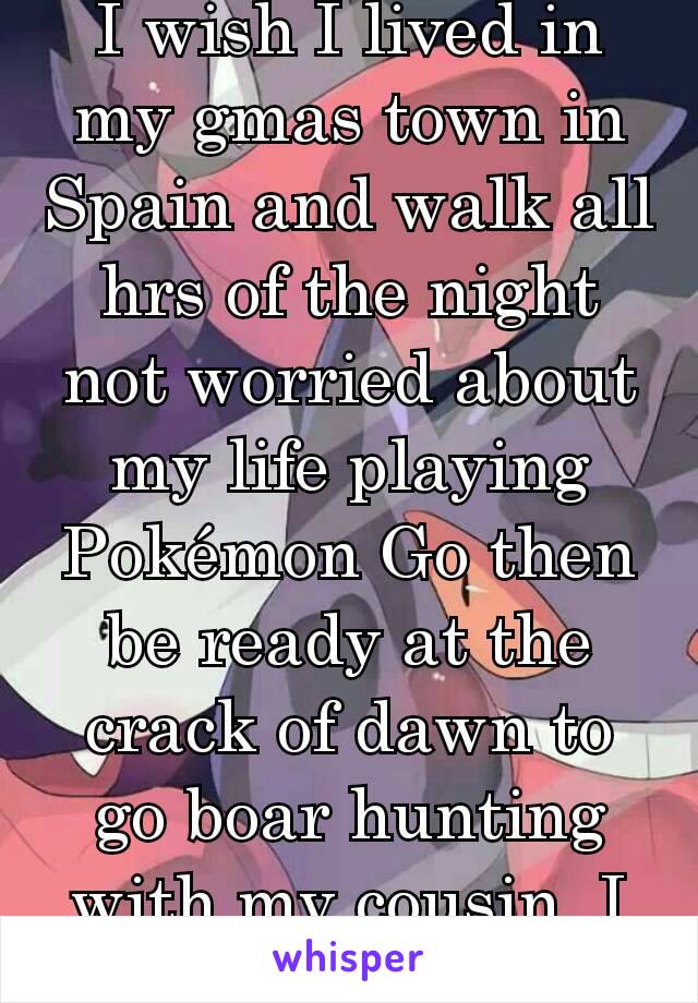 I wish I lived in my gmas town in Spain and walk all hrs of the night not worried about my life playing Pokémon Go then be ready at the crack of dawn to go boar hunting with my cousin. I miss it😢