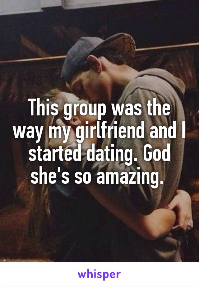 This group was the way my girlfriend and I started dating. God she's so amazing. 