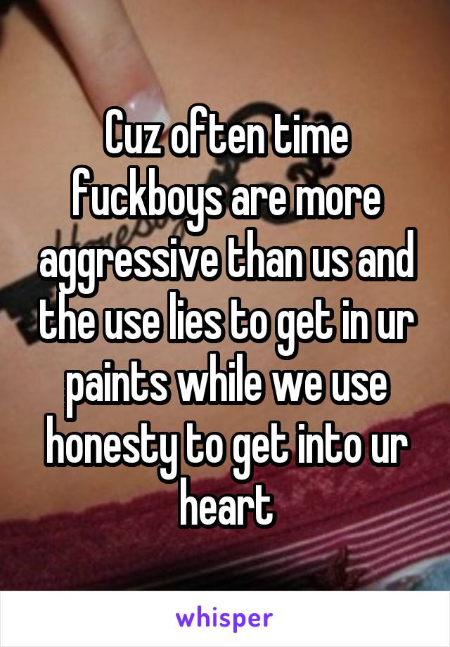 Cuz often time fuckboys are more aggressive than us and the use lies to get in ur paints while we use honesty to get into ur heart