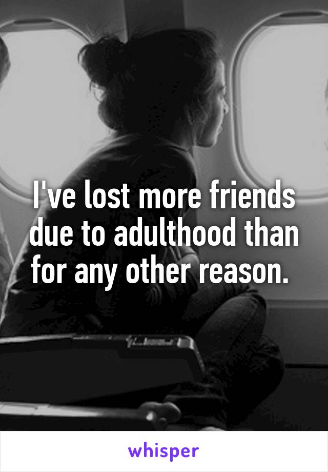 I've lost more friends due to adulthood than for any other reason. 