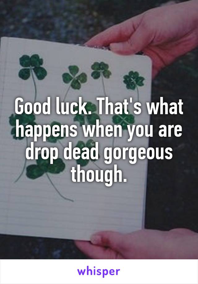 Good luck. That's what happens when you are drop dead gorgeous though.