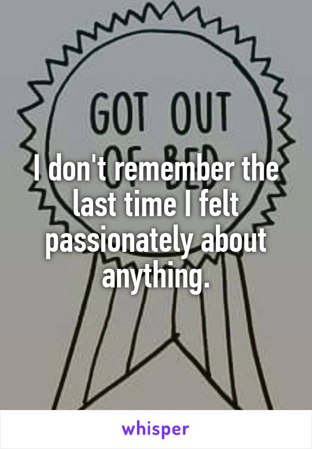 I don't remember the last time I felt passionately about anything.