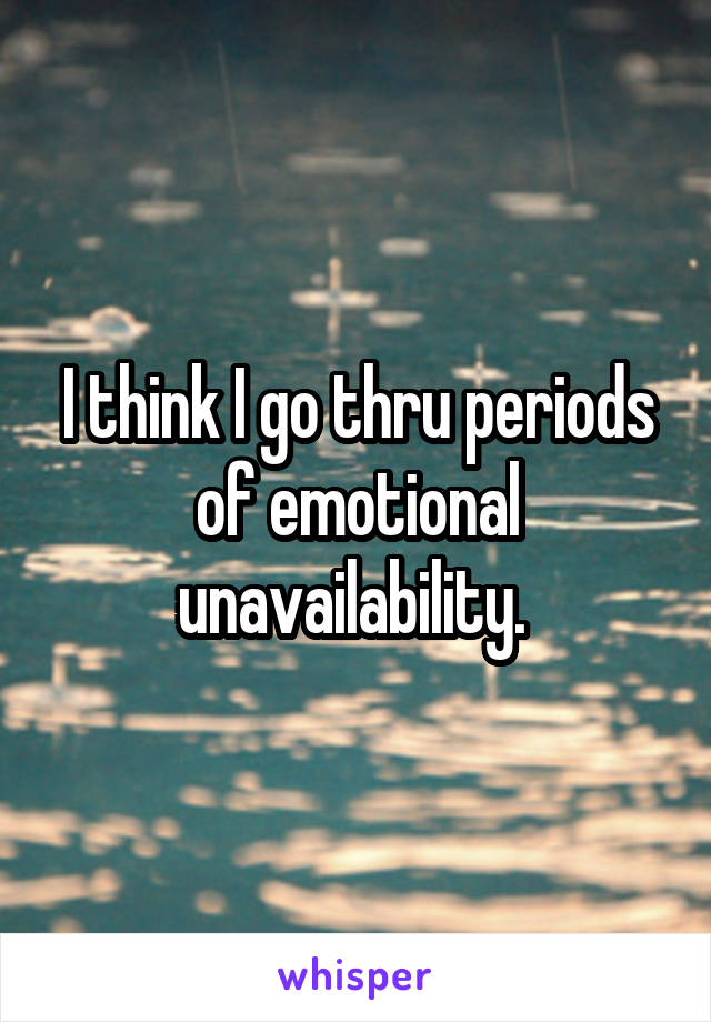 I think I go thru periods of emotional unavailability. 