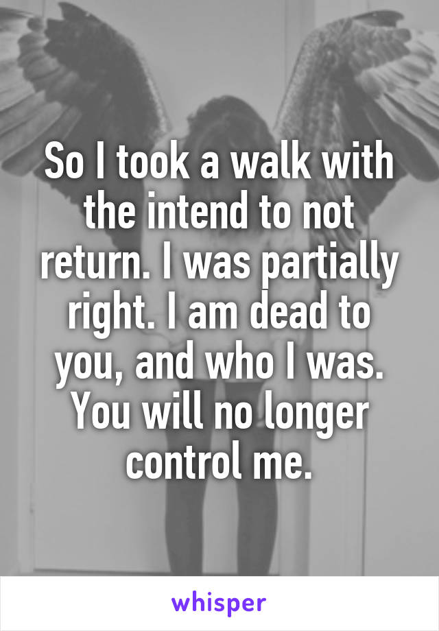 So I took a walk with the intend to not return. I was partially right. I am dead to you, and who I was. You will no longer control me.