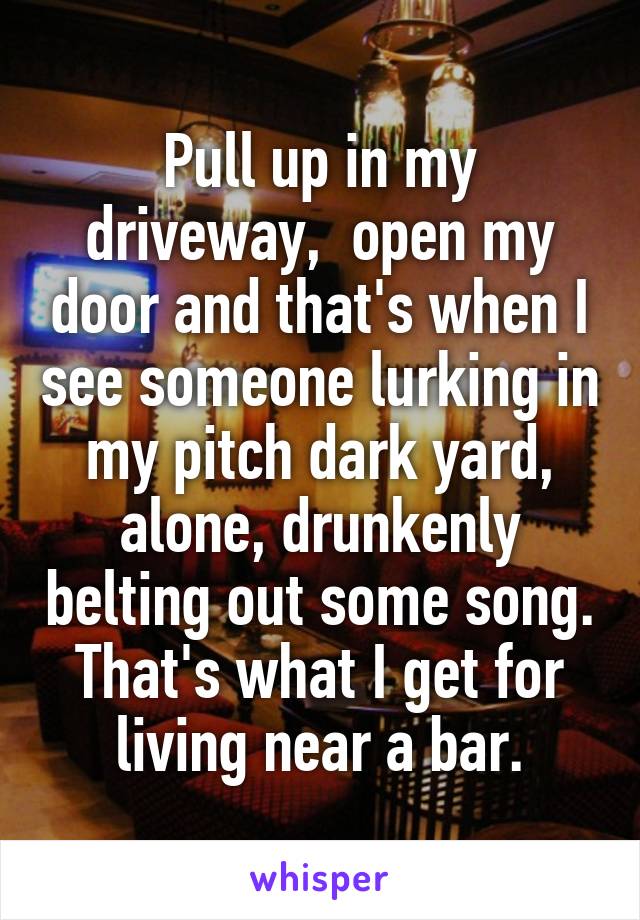 Pull up in my driveway,  open my door and that's when I see someone lurking in my pitch dark yard, alone, drunkenly belting out some song. That's what I get for living near a bar.