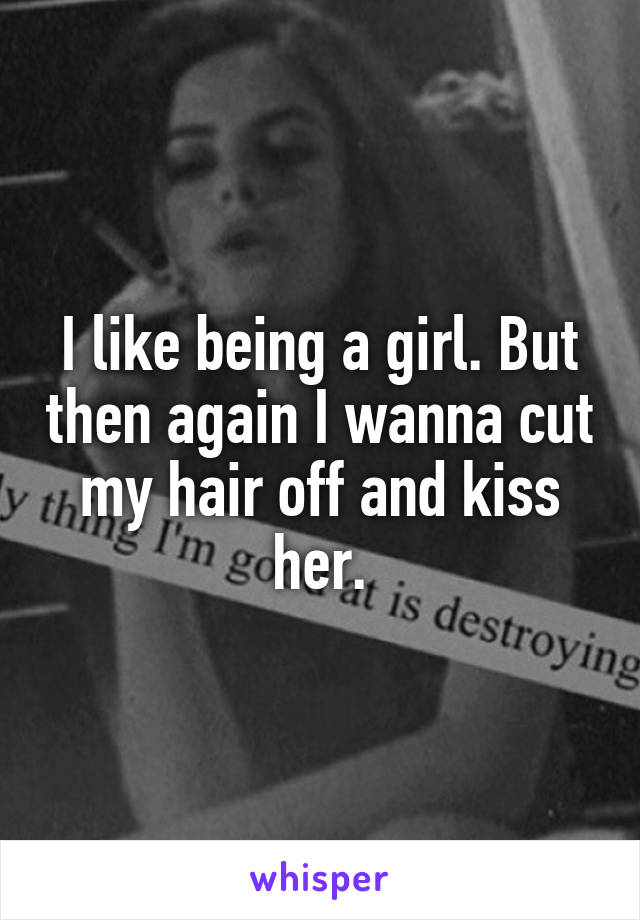 I like being a girl. But then again I wanna cut my hair off and kiss her.