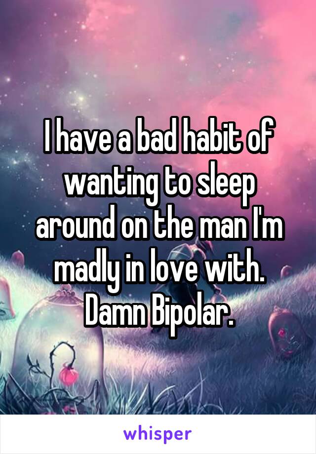 I have a bad habit of wanting to sleep around on the man I'm madly in love with. Damn Bipolar.