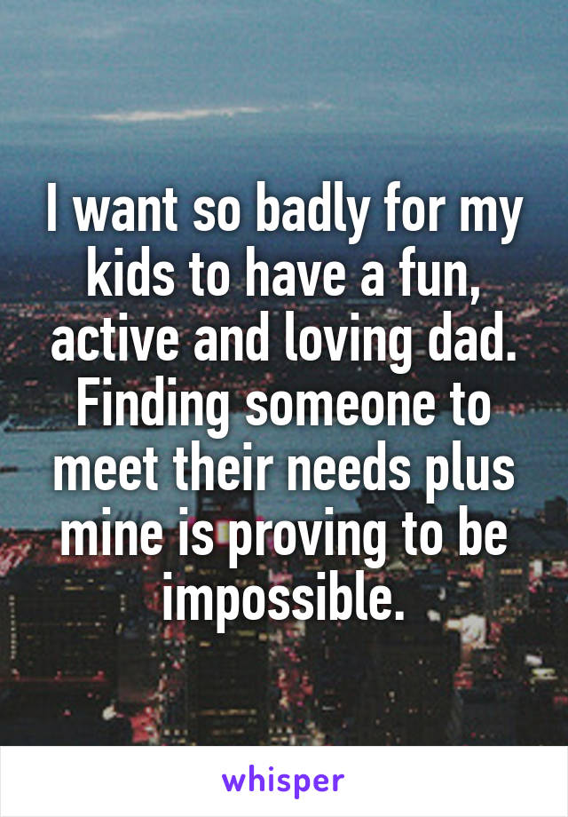 I want so badly for my kids to have a fun, active and loving dad. Finding someone to meet their needs plus mine is proving to be impossible.