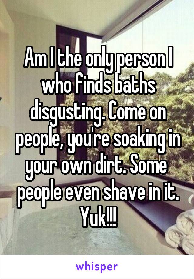 Am I the only person I who finds baths disgusting. Come on people, you're soaking in your own dirt. Some  people even shave in it. Yuk!!!