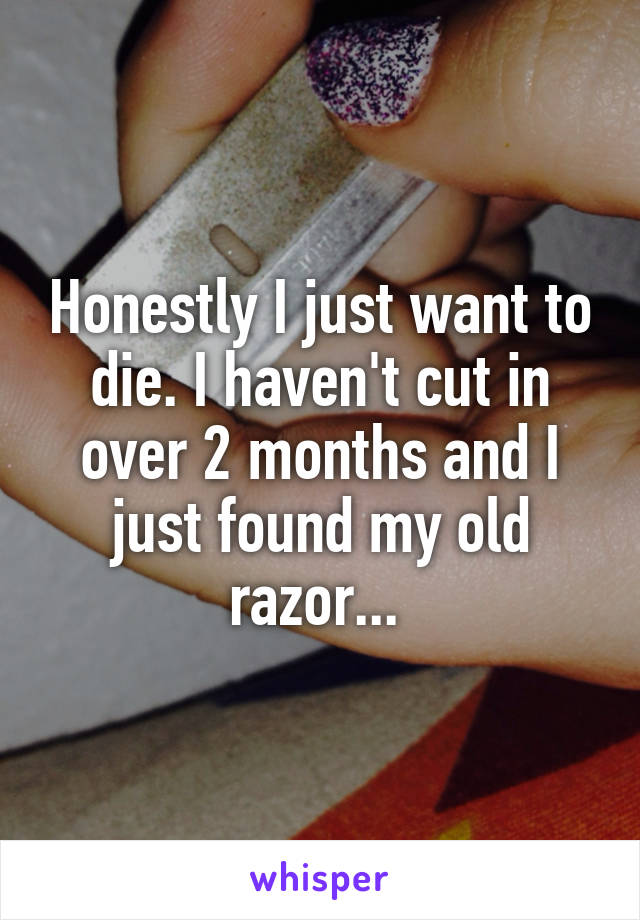 Honestly I just want to die. I haven't cut in over 2 months and I just found my old razor... 