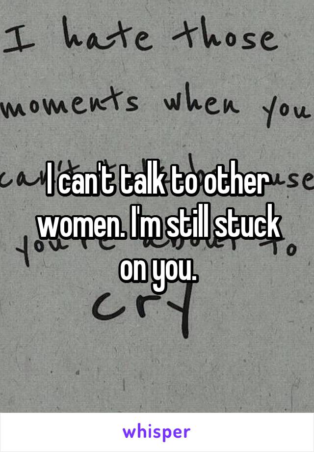 I can't talk to other women. I'm still stuck on you.